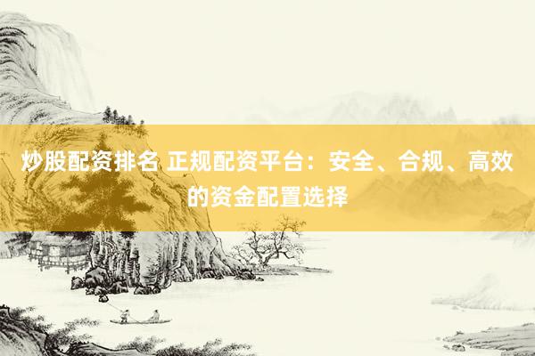 炒股配资排名 正规配资平台:安全、合规、高效的资金配置选择