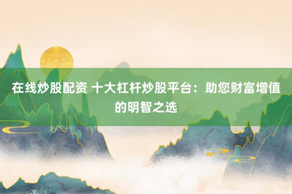 在线炒股配资 十大杠杆炒股平台:助您财富增值的明智之选