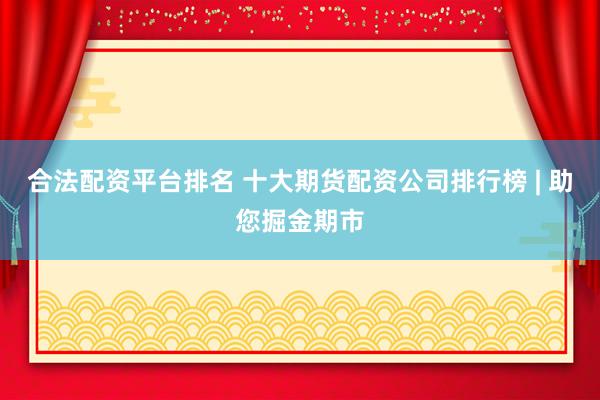 合法配资平台排名 十大期货配资公司排行榜 | 助您掘金期市
