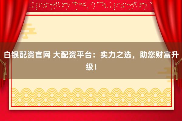 白银配资官网 大配资平台：实力之选，助您财富升级！