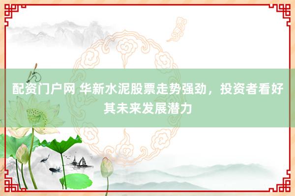 配资门户网 华新水泥股票走势强劲，投资者看好其未来发展潜力