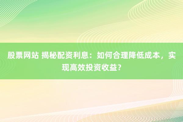 股票网站 揭秘配资利息：如何合理降低成本，实现高效投资收益？