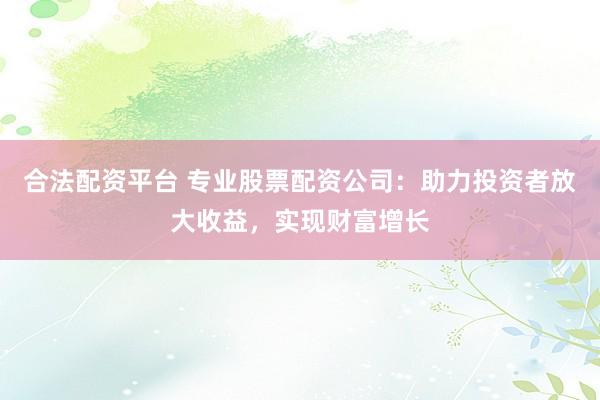合法配资平台 专业股票配资公司：助力投资者放大收益，实现财富增长