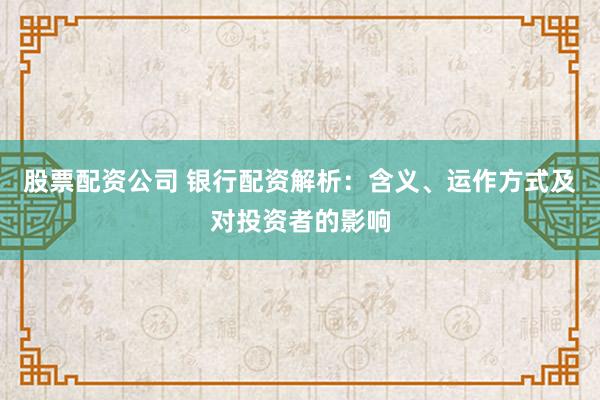 股票配资公司 银行配资解析：含义、运作方式及对投资者的影响