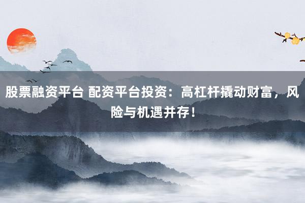 股票融资平台 配资平台投资：高杠杆撬动财富，风险与机遇并存！