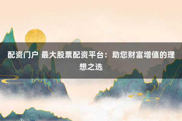 配资门户 最大股票配资平台:助您财富增值的理想之选