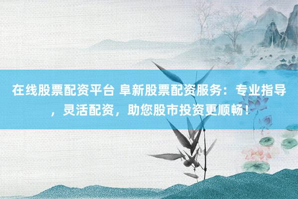 在线股票配资平台 阜新股票配资服务：专业指导，灵活配资，助您股市投资更顺畅！