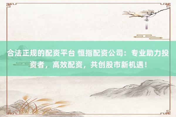 合法正规的配资平台 恒指配资公司：专业助力投资者，高效配资，共创股市新机遇！
