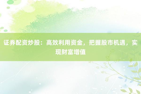 证券配资炒股：高效利用资金，把握股市机遇，实现财富增值