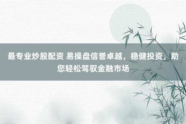 最专业炒股配资 易操盘信誉卓越，稳健投资，助您轻松驾驭金融市场