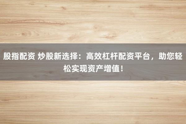股指配资 炒股新选择：高效杠杆配资平台，助您轻松实现资产增值！