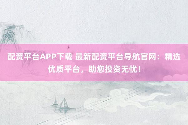 配资平台APP下载 最新配资平台导航官网：精选优质平台，助您投资无忧！