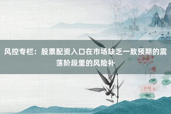 风控专栏：股票配资入口在市场缺乏一致预期的震荡阶段里的风险补