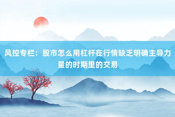 风控专栏：股市怎么用杠杆在行情缺乏明确主导力量的时期里的交易